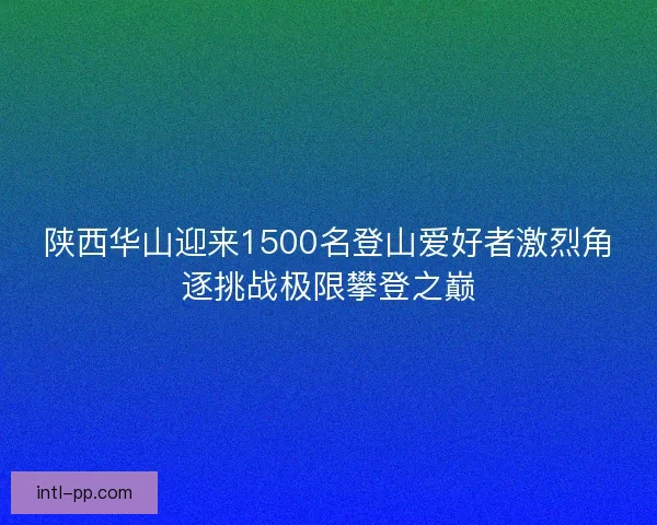 陕西华山迎来1500名登山爱好者激烈角逐挑战极限攀登之巅