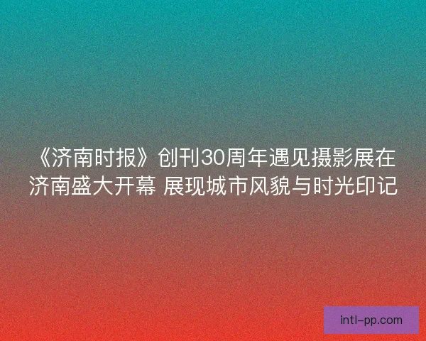 《济南时报》创刊30周年遇见摄影展在济南盛大开幕 展现城市风貌与时光印记