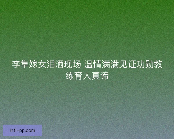 李隼嫁女泪洒现场 温情满满见证功勋教练育人真谛