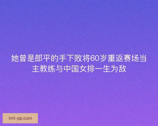 她曾是郎平的手下败将60岁重返赛场当主教练与中国女排一生为敌