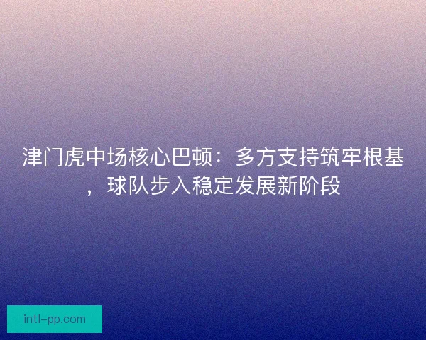 津门虎中场核心巴顿：多方支持筑牢根基，球队步入稳定发展新阶段